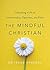 The Mindful Christian: Cultivating a Life of Intentionality, Openness, and Faith