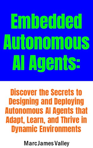 Embedded Autonomous AI Agents: Unlocking the Future of Intelligent Systems: Discover the Secrets to Designing and Deploying Autonomous AI Agents that Adapt, Learn, and Thrive in Dynamic Environments (Kindle Edition)