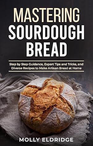 Mastering Sourdough Bread: Step by Step Guidance, Expert Tips and Tricks, and Diverse Recipes to Make Artisan Bread at Home