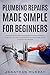 Plumbing Repairs Made Simple for Beginners: How to Easily and Effectively Repair/Fix Common Plumbing Problems in and Around the House All Year Round (With Simple Projects to Get Started)