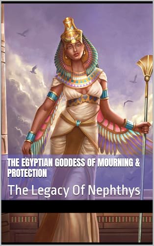 The Egyptian Goddess Of Mourning & Protection : The Legacy Of Nephthys (Divine Feminine: Goddesses from Around the World Book 20)