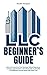LLC Beginner's Guide: Start and Future-Proof Your Business Without Experience. Leverage Legal Protection, Save Money with Tax Benefits, and Safeguard Personal Assets with Expert Tips