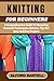 KNITTING FOR BEGINNERS: A Comprehensive Guide To Mastering Essential Techniques, Patterns, Tips For Easy And Fun Projects