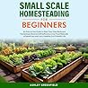 Small Scale Homesteading for Beginners: An Easy To Use Guide to Start Your Own Backyard Homestead, Become Self Sufficient, Grow Food Naturally to Spend Less and Live a Healthy, Eco-Friendly Life
