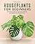 Houseplants for Beginners: A Practical Guide to Choosing, Growing, and Helping Your Plants Thrive
