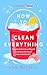 How to Clean Everything: A practical, down to earth guide for anyone who doesn't know where to start