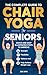 The Complete Guide To Chair Yoga For Seniors: Quick and Easy Illustrated Steps to Improve Strength, Flexibility, Balance, and Help Achieve Weight Loss