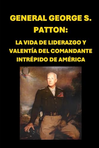 General George S. Patton: La Vida de Liderazgo y Valentía del Comandante Intrépido de América (Spanish Edition)