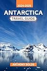 Antarctica Travel Guide 2024-2025: An unforgettable journey through vast icefields, majestic wildlife, and the untamed wilderness of Earth's Last Frontier
