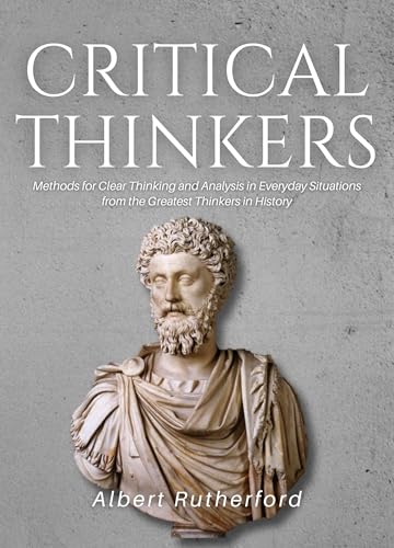 Critical Thinkers: Methods for Clear Thinking and Analysis in Everyday Situations from the Greatest Thinkers in History (The Critical Thinker Book 2)