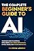 The Complete Beginner's Guide to AI: Your Easy Guide to Artificial Intelligence, Real World Applications, Ethical Issues, and Future Innovations (The Complete AI Guides)