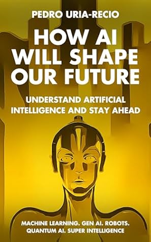 How AI Will Shape Our Future: Understand Artificial Intelligence and Stay Ahead. Machine Learning. Generative AI. Robots. Quantum AI. Super Intelligence
