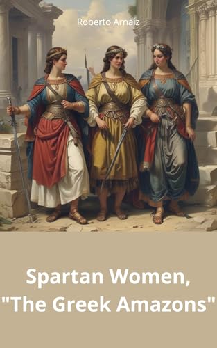 Spartan Women, "The Greek Amazons": Dive into the fascinating world of Spartan women, their courage, legacy, and fight for equality. Explore the realm of the true Amazons. (Kindle Edition)