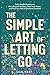 The Simple Art of Letting Go: Daily Mindful Practices to Move Beyond the Past, Claim Inner Peace, and Find Your Path to Emotional Freedom