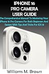 IPHONE 16 PRO CAMERA USER GUIDE: The Comprehensive Manual To Mastering Your iPhone 16 Pro Camera For Both Beginners And Seniors With Tips And Tricks For iOS 18