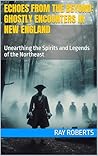Echoes from the Beyond: Ghostly Encounters in New England : Unearthing the Spirits and Legends of the Northeast