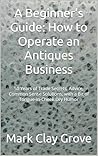 A Beginner’s Guide: How to Operate an Antiques Business: 50 Years of Trade Secrets, Advice, Common Sense Solutions, with a Bit of Tongue-in-Cheek Dry Humor ... Solutions for the Independent Operator)
