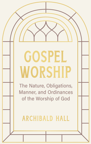 Gospel Worship by Archibald Hall | A Scriptural Examination of Worship Ordinances, Obligations & Gospel-Centered Devotion | Reformation Heritage Paperback (Hardcover)