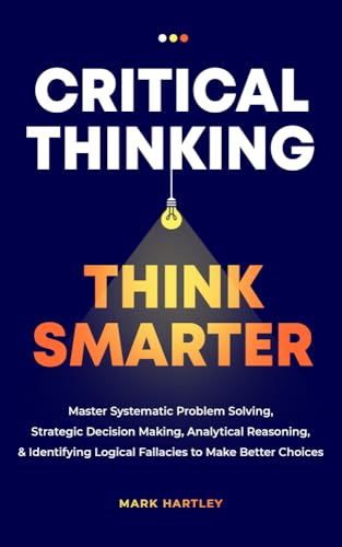 Critical Thinking Think Smarter: Master Systematic Problem Solving, Strategic Decision Making, Analytical Reasoning, and Identifying Logical Fallacies to Make Better Choices (Kindle Edition)