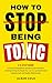 How To Stop Being Toxic: A 5-Step Guide to Quitting Manipulative and Narcissistic Behaviors, Avoiding Hurting the People You Love for Lasting Personal Empowerment and Healthy Relationships.