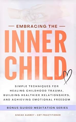 Embracing The Inner Child: Simple Techniques for Healing Childhood Trauma, Building Healthier Relationships, and Achieving Emotional Freedom