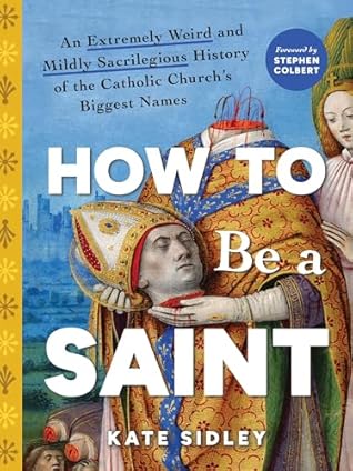 How to Be a Saint: An Extremely Weird and Mildly Sacrilegious History of the Catholic Church's Biggest Names