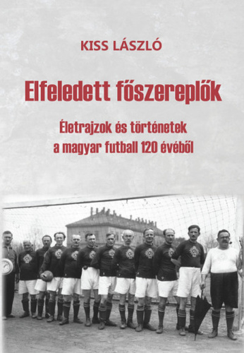Elfeledett ​főszereplők: Életrajzok és történetek a magyar futball 120 évéből