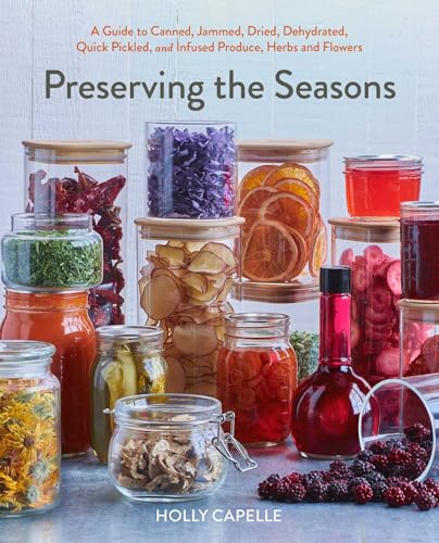 Preserving the Seasons: A Guide to Canned, Jammed, Frozen, Dehydrated, Freeze-Dried, Quick-Pickled, and Infused Produce, Herbs, and Flowers (A Cookbook)