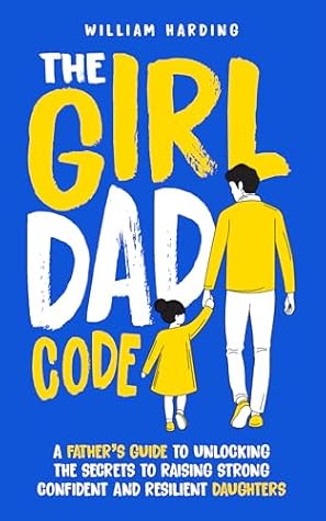 The Girl Dad Code : A Father’s Guide to Unlocking the Secrets to Raising Strong, Confident, and Resilient Daughters; First-Time Dad Parenting from Infant, ... to Teenager (New Dad Hacks Book Series 4)