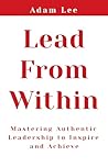 Lead From Within: Mastering Authentic Leadership To Inspire And Achieve