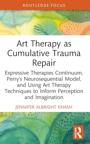 Art Therapy as Cumulative Trauma Repair: Expressive Therapies Continuum, Perry’s Neurosequential Model, and Using Art Therapy Techniques to Inform Perception ... (Advances in Mental Health Research)