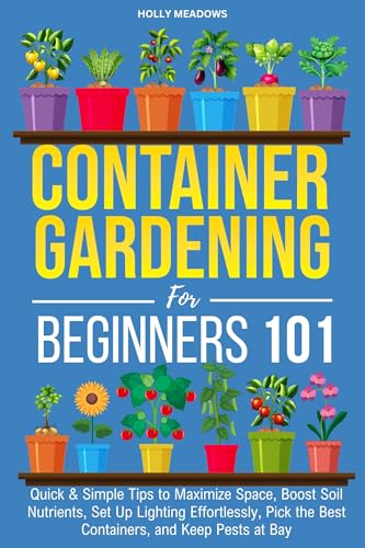 Container Gardening for Beginners 101: Quick & Simple Tips to Maximize Space, Boost Soil Nutrients, Set Up Lighting Effortlessly, Pick the Best Containers, and Keep Pests At Bay (Kindle Edition)