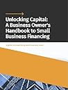 Unlocking Capital: A Business Owner's Handbook to Small Business Financing: A guide to simplifying small business loans