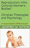 Reproduction: Who Controls Women’s Bodies? Christian Theologies and Psychology: Irreconcilable Differences? (Irreconcilable Differences? Relating Christianity and Psychology)