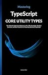 Mastering TypeScript Core Utility Types: The Ultimate Guide from Beginner to Pro: 300+ Examples, Practical Exercises, and Best Practices for Mastering Advanced TypeScript