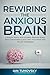 Rewiring The Anxious Brain: Conquer Worry and Anxiety, Reduce Stress, Stop Overthinking and Calm Your Mind with Proven Strategies