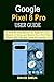 GOOGLE PIXEL 8 PRO USER GUIDE: A Step-By-Step Manual for Beginners and Seniors to Setup and Master Your New Pixel Phone with Tips and Tricks for Android 14
