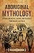 Aboriginal Mythology: Enthralling Myths, Legends, and Folktales from Ancient Australia (Uncovering the Australian Past)