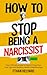 How To Stop Being A Narcissist: Your Ultimate Guide to Overcoming Your Toxic Ego and Building Healthy Relationships