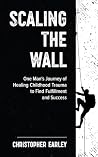 Scaling the Wall: One Man's Journey of Healing Childhood Trauma to Find Fulfillment and Success