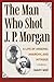 The Man Who Shot J. P. Morgan: A Life of Arsenic, Anarchy, and Intrigue (True Crime History)