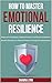 How to Master Emotional Resilience: Rebound from Setbacks, Regulate Emotions and Remain Unshaken in Stressful Situations for Personal Growth and Long-term Achievement