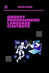 Groovy Programming language for Chatbots: The Ultimate Guide to Building Intelligent Chatbots with Ease (Groovy Programming Language: for Beginners,Web ... for DevOps,Groovy and Java Integration)