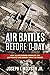 Air Battles Before D-Day How Allied Airmen Crippled the Luftwaffe and German Army in France by Joseph T. Molyson Jr.