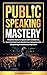Public Speaking Mastery: Practical Guide to Speak with Confidence, Turn Fear into Fuel, Elevate your Influence with Storytelling and Command Any Room