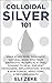 Colloidal Silver 101: Make & Use Safe, Powerful Natural Wide Spectrum Antibiotic in Topical & Oral Dosage to Heal, Prevent Pathogens, Inflammation, Wound & Skin Fungal Infections, & Restore Health