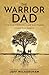 The Warrior Dad: Love Your Children, Lead Your Family, Leave Your Legacy