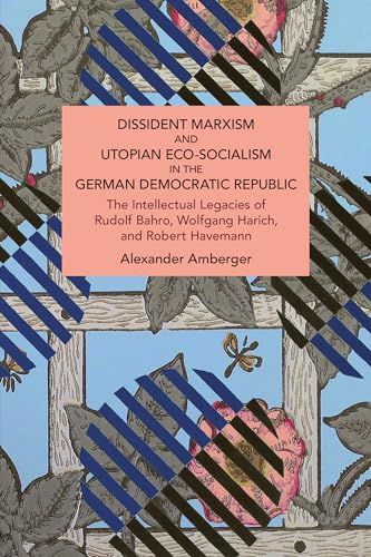 Dissident Marxism and Utopian Eco-Socialism in the German Democratic Republic: The Intellectual Legacies of Rudolf Bahro, Wolfgang Harich, and Robert Havemann (Historical Materialism)