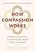 How Compassion Works: A Step-by-Step Guide to Cultivating Well-Being, Love, and Wisdom