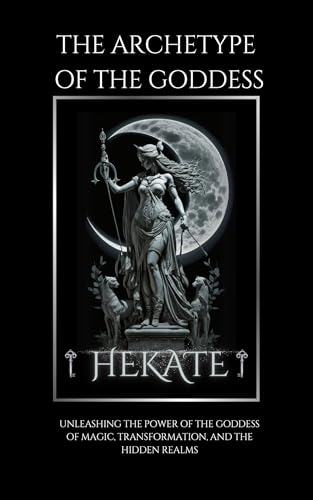 The Archetype Of Goddess Hekate: Unleashing the Power of the Goddess of Magic, Transformation, and the Hidden Realms (Kindle Edition)